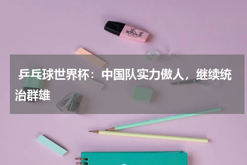 乒乓球世界杯:中国队实力傲人,继续统治群雄