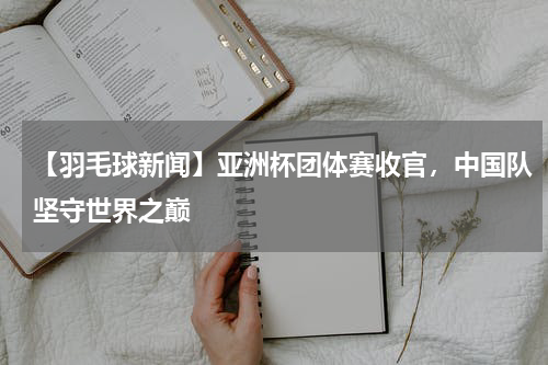 【羽毛球新闻】亚洲杯团体赛收官,中国队坚守世界之巅