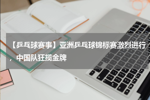 【乒乓球赛事】亚洲乒乓球锦标赛激烈进行,中国队狂揽金牌