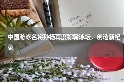 中国游泳名将孙杨再度称霸泳坛,创造新纪录