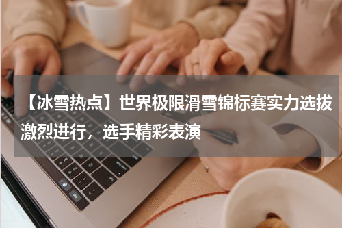 【冰雪热点】世界极限滑雪锦标赛实力选拔激烈进行,选手精彩表演