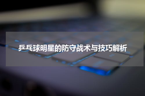 乒乓球明星的防守战术与技巧解析
