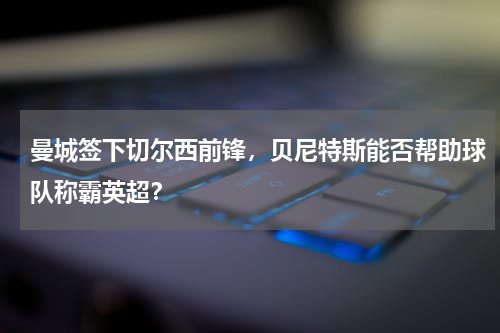 曼城签下切尔西前锋,贝尼特斯能否帮助球队称霸英超?