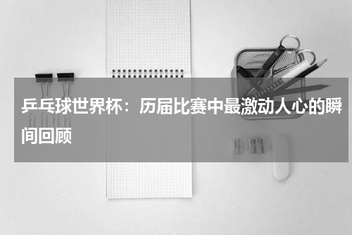 乒乓球世界杯:历届比赛中最激动人心的瞬间回顾
