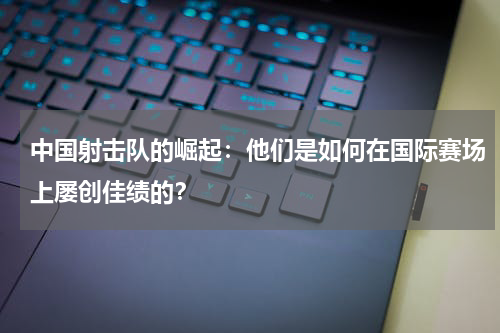 中国射击队的崛起:他们是如何在国际赛场上屡创佳绩的?