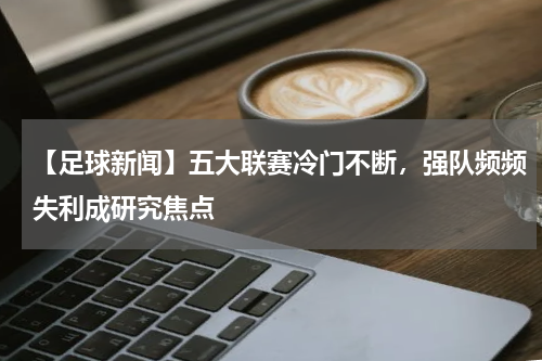 【足球新闻】五大联赛冷门不断,强队频频失利成研究焦点