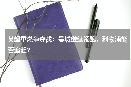 英超重燃争夺战:曼城继续领跑,利物浦能否追赶?