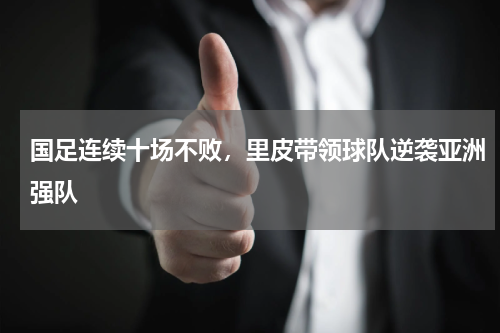 国足连续十场不败,里皮带领球队逆袭亚洲强队