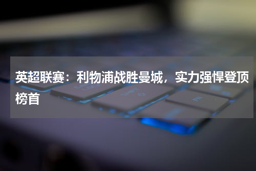 英超联赛：利物浦战胜曼城，实力强悍登顶榜首