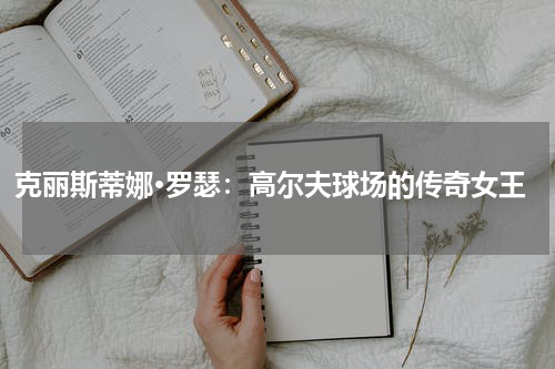 克丽斯蒂娜·罗瑟：高尔夫球场的传奇女王