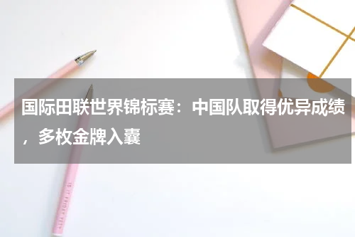 国际田联世界锦标赛:中国队取得优异成绩,多枚金牌入囊