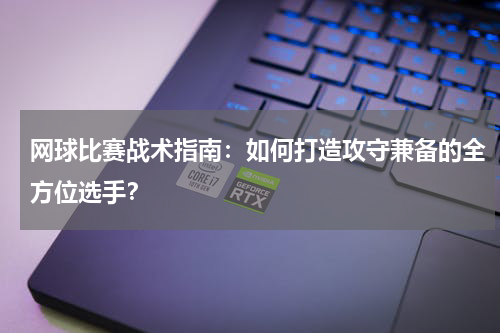 网球比赛战术指南:如何打造攻守兼备的全方位选手?
