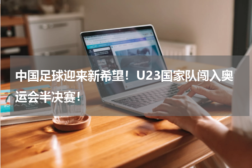 中国足球迎来新希望！U23国家队闯入奥运会半决赛！