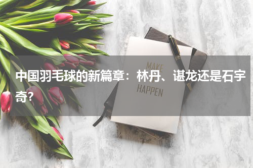 中国羽毛球的新篇章：林丹、谌龙还是石宇奇？