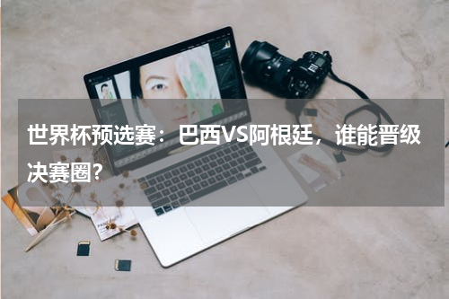 世界杯预选赛：巴西VS阿根廷，谁能晋级决赛圈？