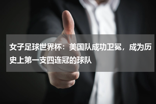 女子足球世界杯：美国队成功卫冕，成为历史上第一支四连冠的球队