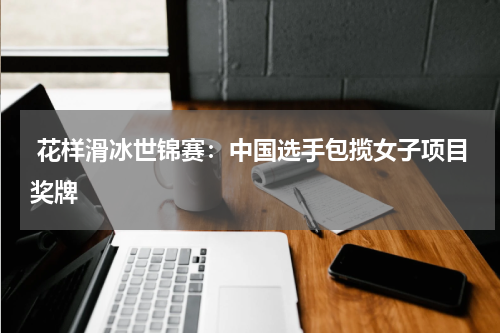 花样滑冰世锦赛:中国选手包揽女子项目奖牌