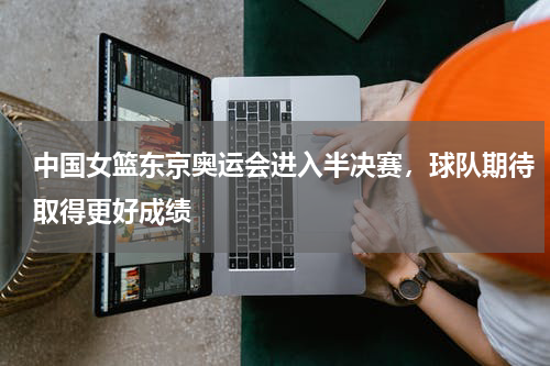 中国女篮东京奥运会进入半决赛，球队期待取得更好成绩