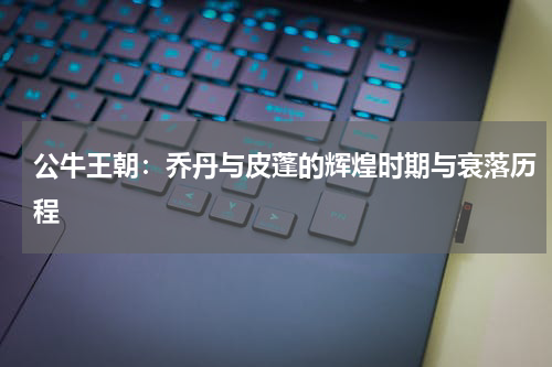 公牛王朝：乔丹与皮蓬的辉煌时期与衰落历程