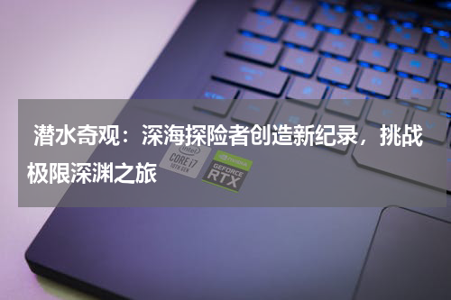  潜水奇观：深海探险者创造新纪录，挑战极限深渊之旅