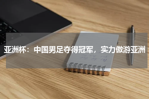 亚洲杯：中国男足夺得冠军，实力傲游亚洲