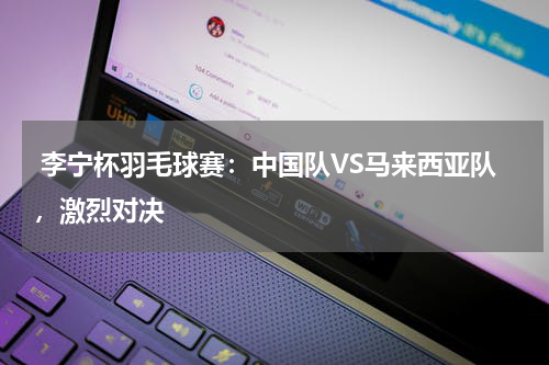  李宁杯羽毛球赛：中国队VS马来西亚队，激烈对决