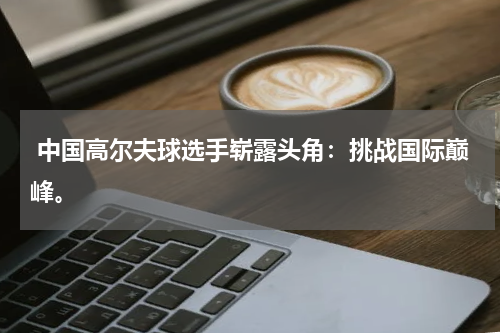  中国高尔夫球选手崭露头角：挑战国际巅峰。