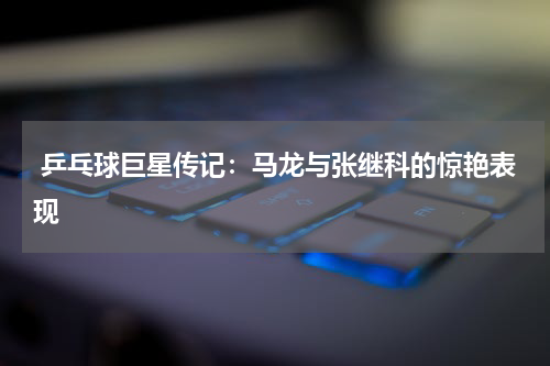 乒乓球巨星传记:马龙与张继科的惊艳表现