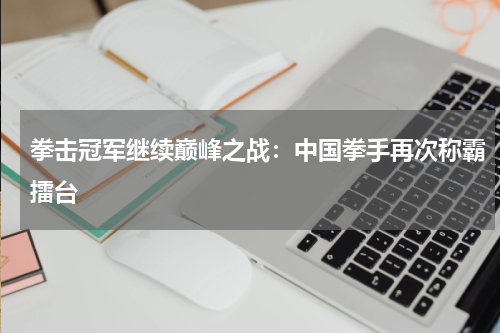 拳击冠军继续巅峰之战：中国拳手再次称霸擂台