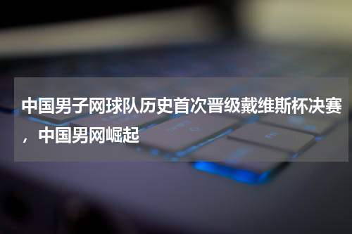 中国男子网球队历史首次晋级戴维斯杯决赛，中国男网崛起
