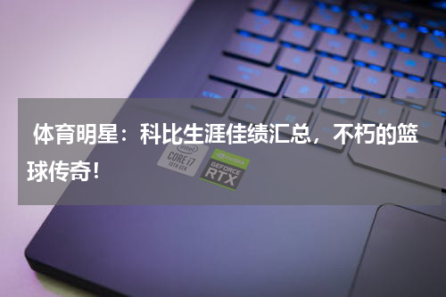  体育明星：科比生涯佳绩汇总，不朽的篮球传奇！
