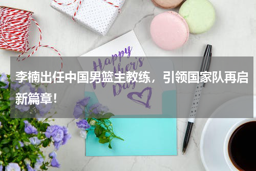 李楠出任中国男篮主教练，引领国家队再启新篇章！