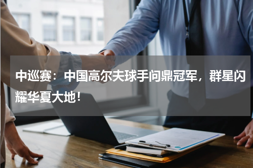 中巡赛：中国高尔夫球手问鼎冠军，群星闪耀华夏大地！