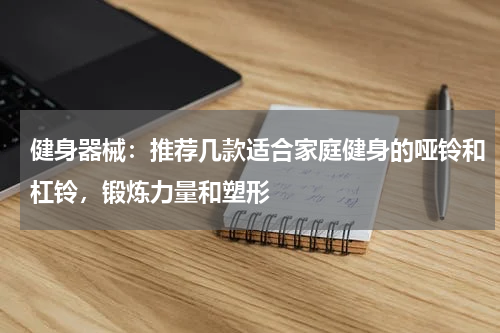 健身器械：推荐几款适合家庭健身的哑铃和杠铃，锻炼力量和塑形