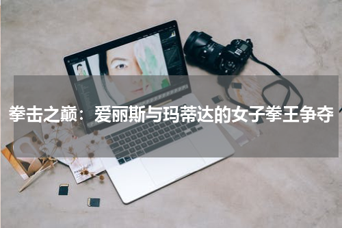 拳击之巅:爱丽斯与玛蒂达的女子拳王争夺