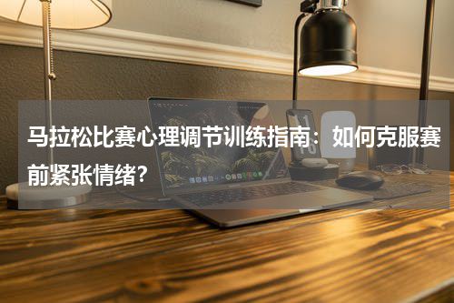 马拉松比赛心理调节训练指南:如何克服赛前紧张情绪?