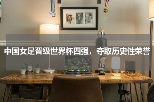 中国女足晋级世界杯四强，夺取历史性荣誉