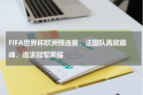 FIFA世界杯欧洲预选赛：法国队再掀巅峰，追求冠军荣耀