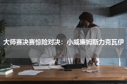 大师赛决赛惊险对决：小威廉姆斯力克瓦伊