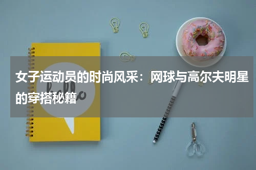 女子运动员的时尚风采：网球与高尔夫明星的穿搭秘籍