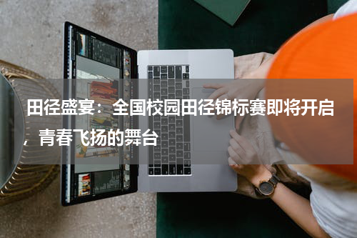 田径盛宴：全国校园田径锦标赛即将开启，青春飞扬的舞台