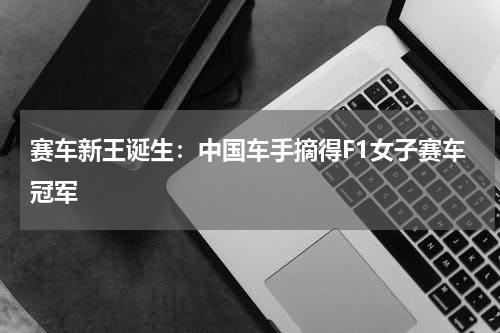 赛车新王诞生：中国车手摘得F1女子赛车冠军