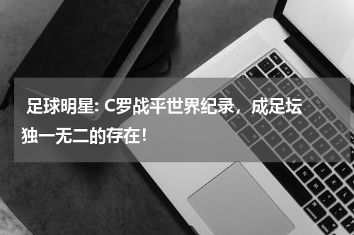  足球明星: C罗战平世界纪录，成足坛独一无二的存在！