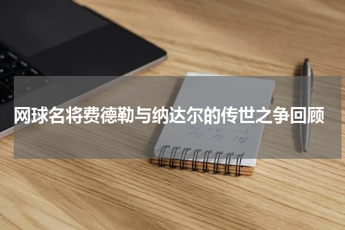 网球名将费德勒与纳达尔的传世之争回顾