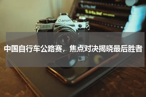中国自行车公路赛，焦点对决揭晓最后胜者