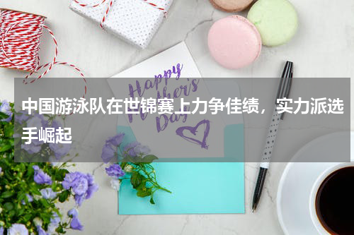 中国游泳队在世锦赛上力争佳绩,实力派选手崛起