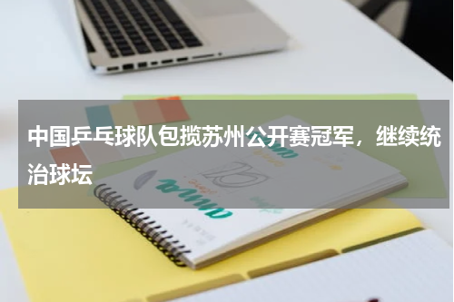 中国乒乓球队包揽苏州公开赛冠军，继续统治球坛