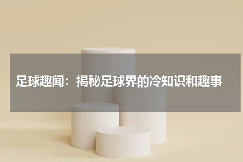 足球趣闻:揭秘足球界的冷知识和趣事