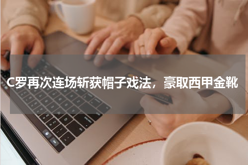 C罗再次连场斩获帽子戏法，豪取西甲金靴