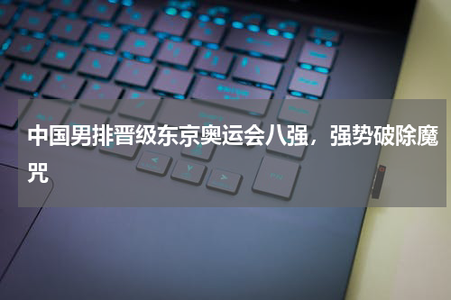 中国男排晋级东京奥运会八强，强势破除魔咒